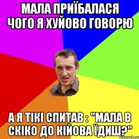 Мала приїбалася чого я хуйово говорю а я тікі спитав : "мала в скіко до кійова їдиш?"