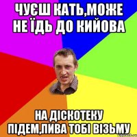 Чуєш Кать,може не їдь до кийова на діскотеку підем,пива тобі візьму