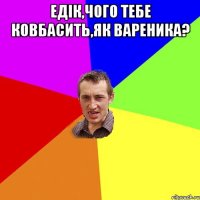 Едік,чого тебе ковбасить,як вареника? 