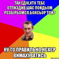 так едік,хто тебе отпиздив,шас пойдьом розбірьомся.боксьор той? ну то правильно,нєхєр вимахуватись