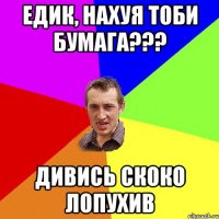 Едик, нахуя тоби бумага??? дивись скоко лопухив