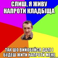 Слиш, я живу напроти кладбіща Так шо вийобуйся далі і будеш жити напроти мене