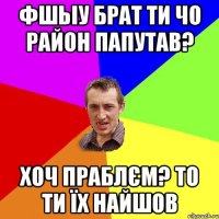 фшьіу брат ти чо район папутав? хоч праблєм? то ти їх найшов