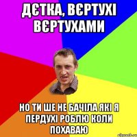 Дєтка, вєртухі вєртухами но ти ше не бачіла які я пердухі роблю коли похаваю