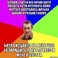 Бухали з батей він начав шото пиздіть хотів крутануть йому вертуху,запуталась матьня їбанувся розбив голову Батя висцався на мене шоб обзаращить рану і привести мене в чуства