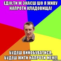 Едік,ти ж знаєш шо я живу напроти кладовища! Будеш вийобуватися, будеш жити напроти мене!