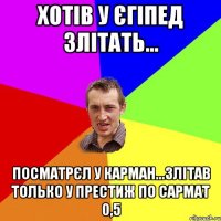 хотiв у єгiпед злiтать... посматрєл у карман...злiтав только у престиж по сармат 0,5