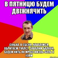 В пятницю будем двіжнячить Сінька, в єбєня, навалімся, обригаєм туалєт, завалим балкон, будем нить як мразі жизнь-боль к хуям