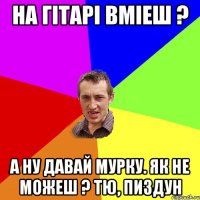 на гітарі вміеш ? а ну давай мурку. як не можеш ? тю, пиздун