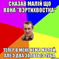 Сказав малiй що вона "вэртихвостка" Тепер в мене нема малой, але э два золотыз зуба