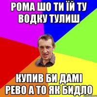 РОМА ШО ТИ ЇЙ ТУ ВОДКУ ТУЛИШ КУПИВ БИ ДАМІ РЕВО А ТО ЯК БИДЛО