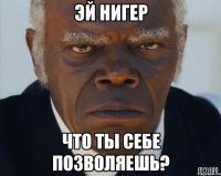 эй нигер что ты себе позволяешь?