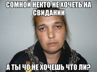 СОМНОЙ НЕКТО НЕ ХОЧЕТЬ НА СВИДАНИИ А ТЫ ЧО НЕ ХОЧЕШЬ ЧТО ЛИ?