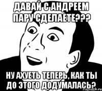 Давай с Андреем пару сделаете??? Ну ахуеть теперь, как ты до этого додумалась?