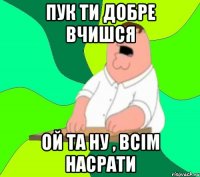 Пук ти добре вчишся Ой та ну , всім насрати