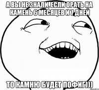 а вы не знали, если орать на камень 6 месяцев и 7 дней то камню будет пофиг)))