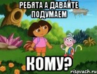 Ребята а давайте подумаем Кому?