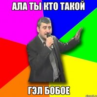 ала ты кто такой гэл бобое