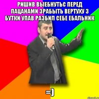 ришив выебнутьс перед пацанами зрабыть вертуху з бутки упав разбил себе ебальник =)