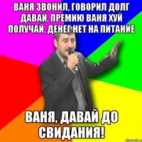 ваня звонил, говорил долг давай, премию ваня хуй получай, денег нет на питание ваня, давай до свидания!