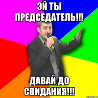 Эй ты председатель!!! Давай до свидания!!!