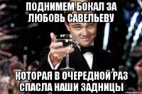 поднимем бокал за любовь савельеву которая в очередной раз спасла наши задницы