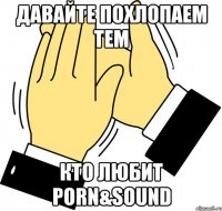 давайте похлопаем тем кто любит PORN&SOUND