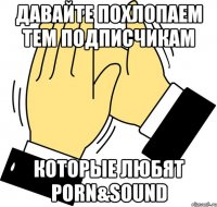 давайте похлопаем тем подписчикам которые любят PORN&SOUND