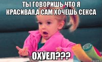 ты говоришь что я красивая,а сам хочешь секса охуел???