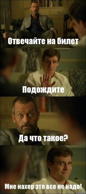 Отвечайте на билет Подождите Да что такое? Мне нахер это все не надо!