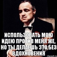 Использовать мою идею против меня же, но ты делаешь это без вдохновения