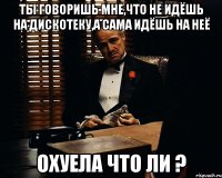 ты говоришь мне,что не идёшь на дискотеку,а сама идёшь на неё охуела что ли ?