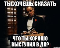 ты хочешь сказать что ты хорошо выступил в дк?