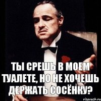 ты срешь в моем туалете, но не хочешь держать сосёнку?