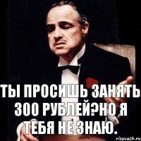 ты просишь занять 300 рублей?но я тебя не знаю.