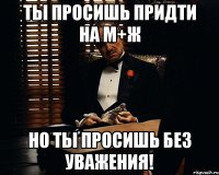 ты просишь придти на м+ж но ты просишь без уважения!