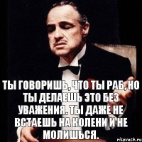 Ты говоришь, что ты раб, но ты делаешь это без уважения. Ты даже не встаешь на колени и не молишься.