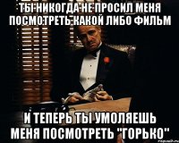 ты никогда не просил меня посмотреть какой либо фильм и теперь ты умоляешь меня посмотреть "горько"