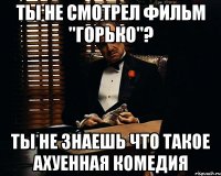 ты не смотрел фильм "горько"? ты не знаешь что такое ахуенная комедия