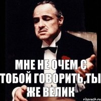 Мне не очем с тобой говорить,ты же велик