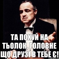 Та похуй на тьолок, головне що друзі в тебе є!