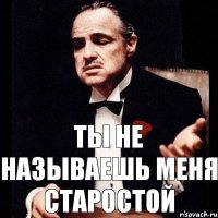 Ты не называешь меня старостой