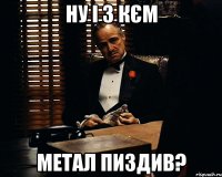 ну і з кєм метал пиздив?