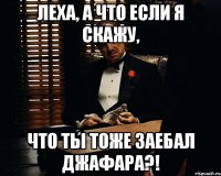 леха, а что если я скажу, что ты тоже заебал джафара?!