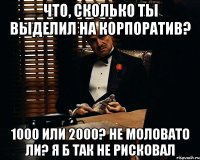 что, сколько ты выделил на корпоратив? 1000 или 2000? не моловато ли? я б так не рисковал