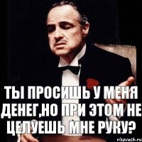 Ты просишь у меня денег,но при этом не целуешь мне руку?