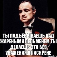 ты подъёбываешь над жареными пельменем,ты делаешь это без уважения,не искрене