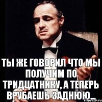 Ты же говорил что мы получим по тридцатнику, а теперь врубаешь заднюю...