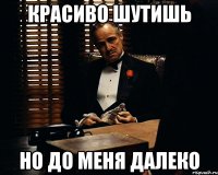 красиво шутишь но до меня далеко