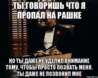 ты говоришь что я пропал на рашке но ты даже не уделил внимание тому, чтобы просто позвать меня. ты даже не позвонил мне